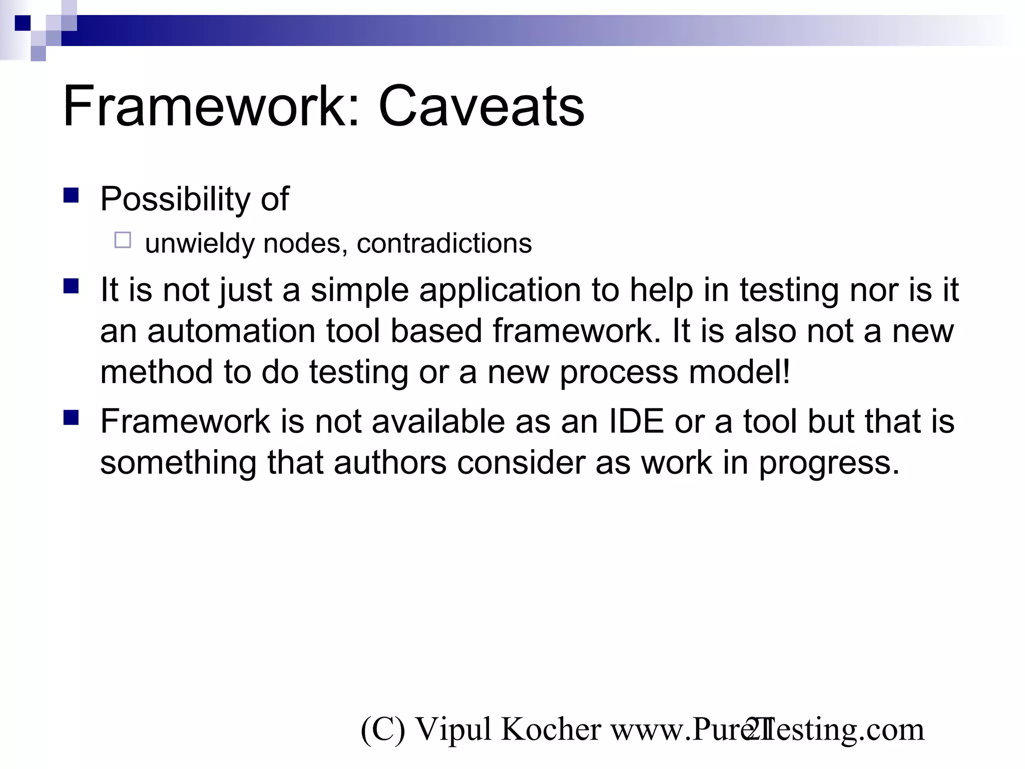 (C) Vipul Kocher www.PureTesting.com21
Framework: Caveats
 Possibility of
 unwieldy nodes, contradictions
 It is not just a simple application to help in testing nor is it
an automation tool based framework. It is also not a new
method to do testing or a new process model!
 Framework is not available as an IDE or a tool but that is
something that authors consider as work in progress.
 