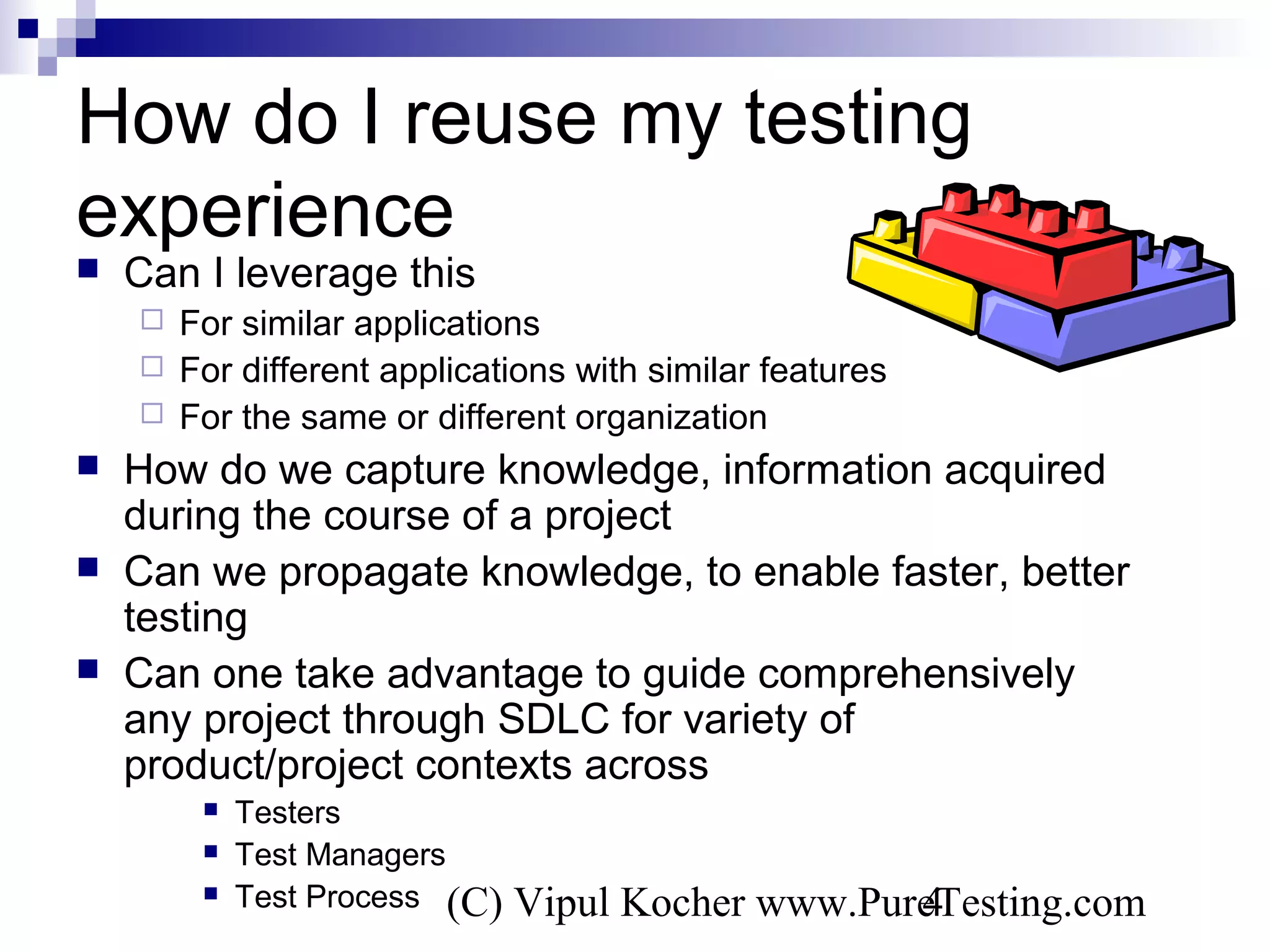 (C) Vipul Kocher www.PureTesting.com4
How do I reuse my testing
experience
 Can I leverage this
 For similar applications
 For different applications with similar features
 For the same or different organization
 How do we capture knowledge, information acquired
during the course of a project
 Can we propagate knowledge, to enable faster, better
testing
 Can one take advantage to guide comprehensively
any project through SDLC for variety of
product/project contexts across
 Testers
 Test Managers
 Test Process
 
