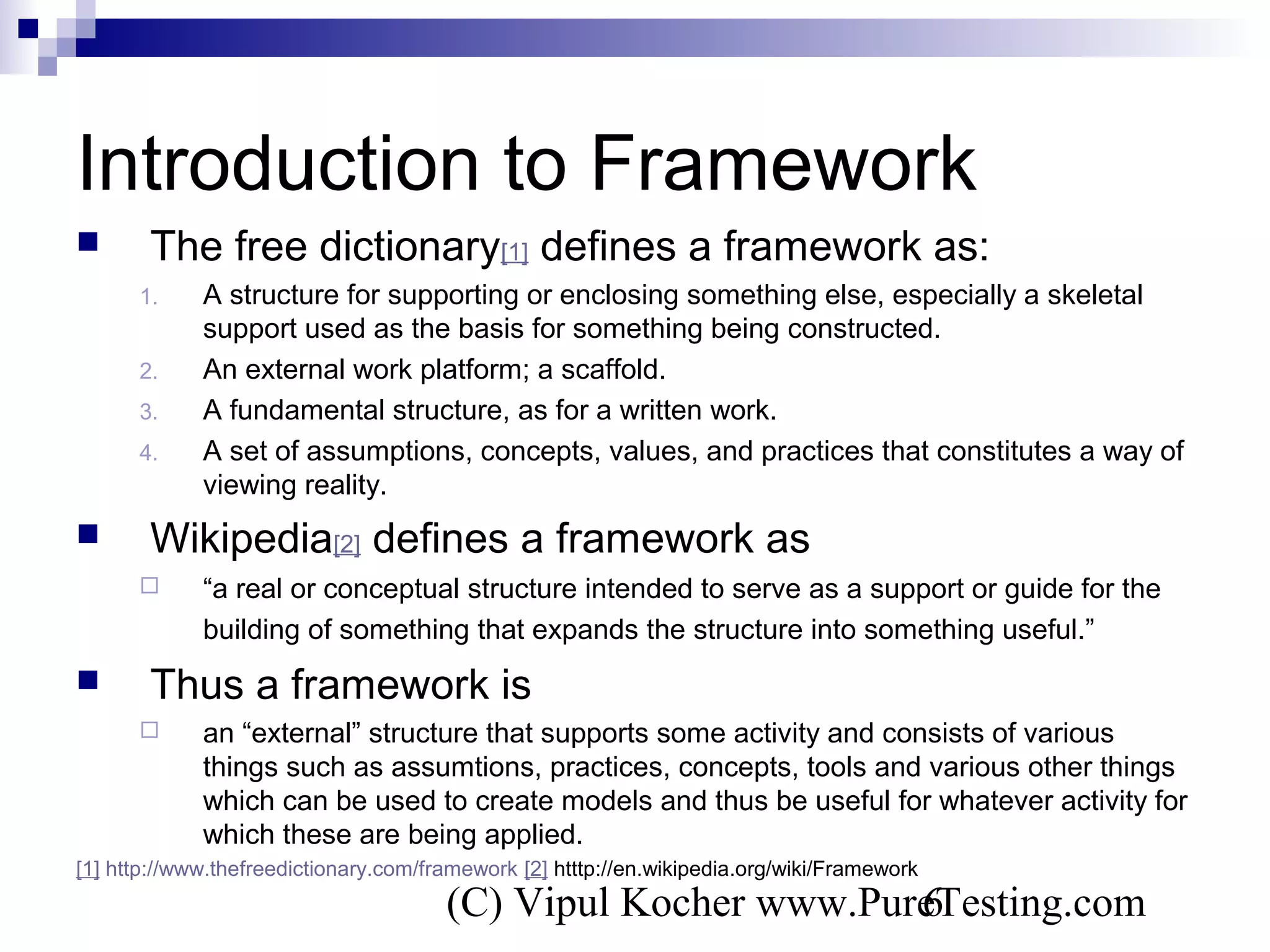 (C) Vipul Kocher www.PureTesting.com6
Introduction to Framework
 The free dictionary[1] defines a framework as:
1. A structure for supporting or enclosing something else, especially a skeletal
support used as the basis for something being constructed.
2. An external work platform; a scaffold.
3. A fundamental structure, as for a written work.
4. A set of assumptions, concepts, values, and practices that constitutes a way of
viewing reality.
 Wikipedia[2] defines a framework as
 “a real or conceptual structure intended to serve as a support or guide for the
building of something that expands the structure into something useful.”
 Thus a framework is
 an “external” structure that supports some activity and consists of various
things such as assumtions, practices, concepts, tools and various other things
which can be used to create models and thus be useful for whatever activity for
which these are being applied.
[1] http://www.thefreedictionary.com/framework [2] htttp://en.wikipedia.org/wiki/Framework
 