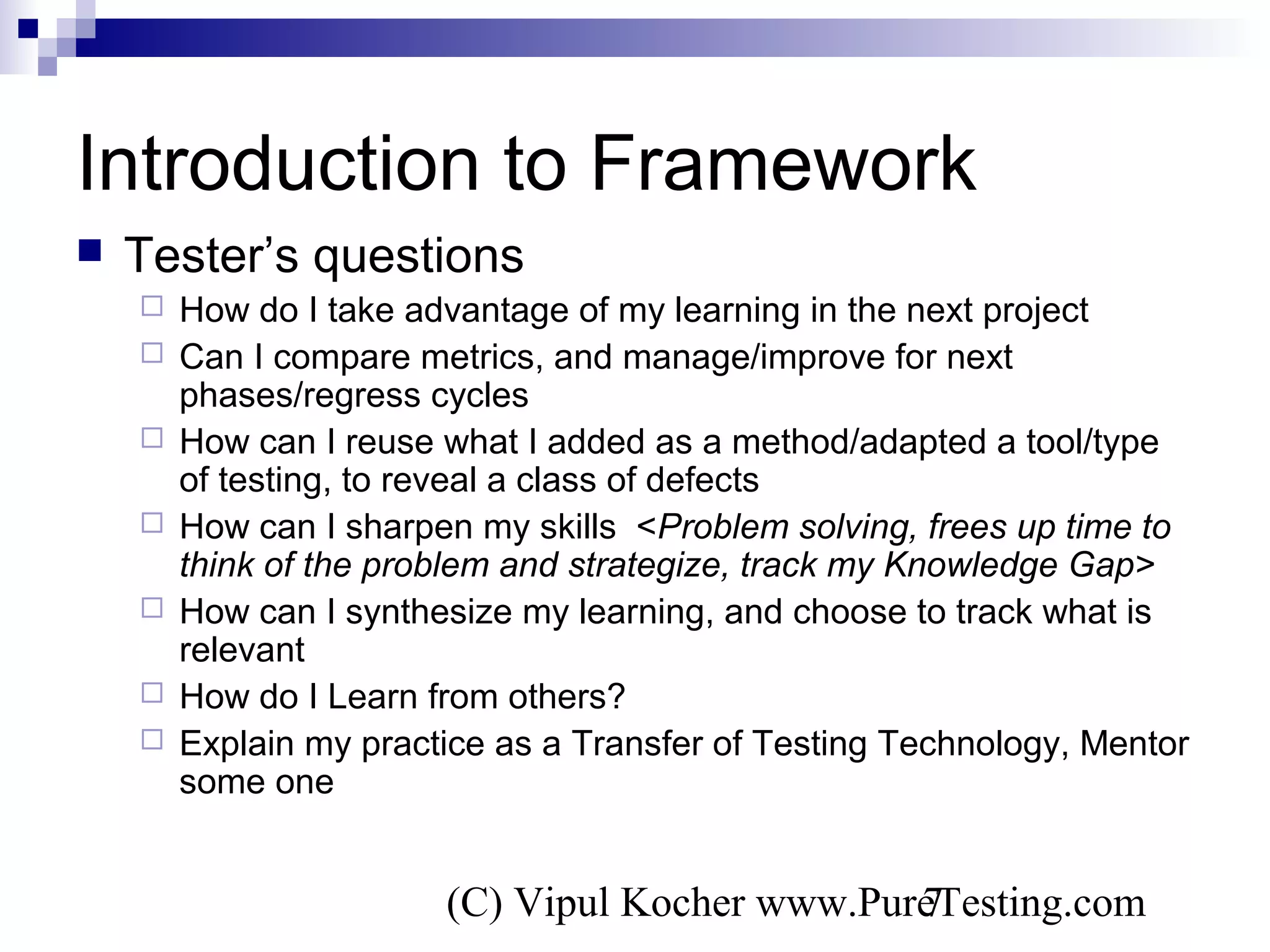 (C) Vipul Kocher www.PureTesting.com7
Introduction to Framework
 Tester’s questions
 How do I take advantage of my learning in the next project
 Can I compare metrics, and manage/improve for next
phases/regress cycles
 How can I reuse what I added as a method/adapted a tool/type
of testing, to reveal a class of defects
 How can I sharpen my skills <Problem solving, frees up time to
think of the problem and strategize, track my Knowledge Gap>
 How can I synthesize my learning, and choose to track what is
relevant
 How do I Learn from others?
 Explain my practice as a Transfer of Testing Technology, Mentor
some one
 
