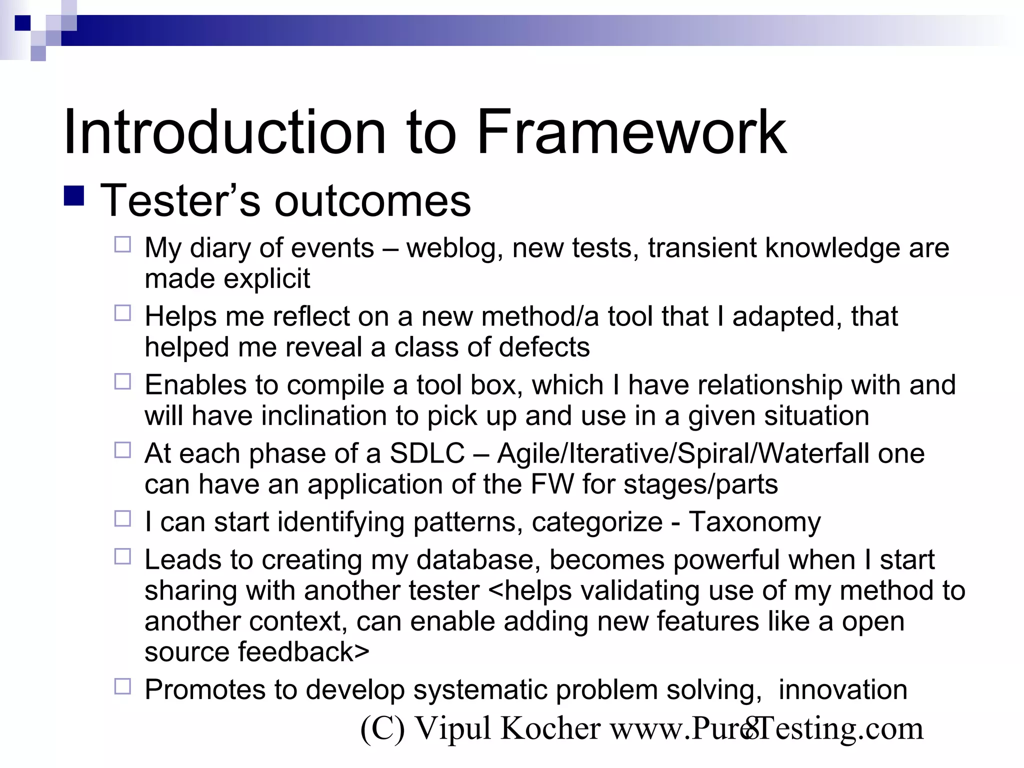 (C) Vipul Kocher www.PureTesting.com8
Introduction to Framework
 Tester’s outcomes
 My diary of events – weblog, new tests, transient knowledge are
made explicit
 Helps me reflect on a new method/a tool that I adapted, that
helped me reveal a class of defects
 Enables to compile a tool box, which I have relationship with and
will have inclination to pick up and use in a given situation
 At each phase of a SDLC – Agile/Iterative/Spiral/Waterfall one
can have an application of the FW for stages/parts
 I can start identifying patterns, categorize - Taxonomy
 Leads to creating my database, becomes powerful when I start
sharing with another tester <helps validating use of my method to
another context, can enable adding new features like a open
source feedback>
 Promotes to develop systematic problem solving, innovation
 