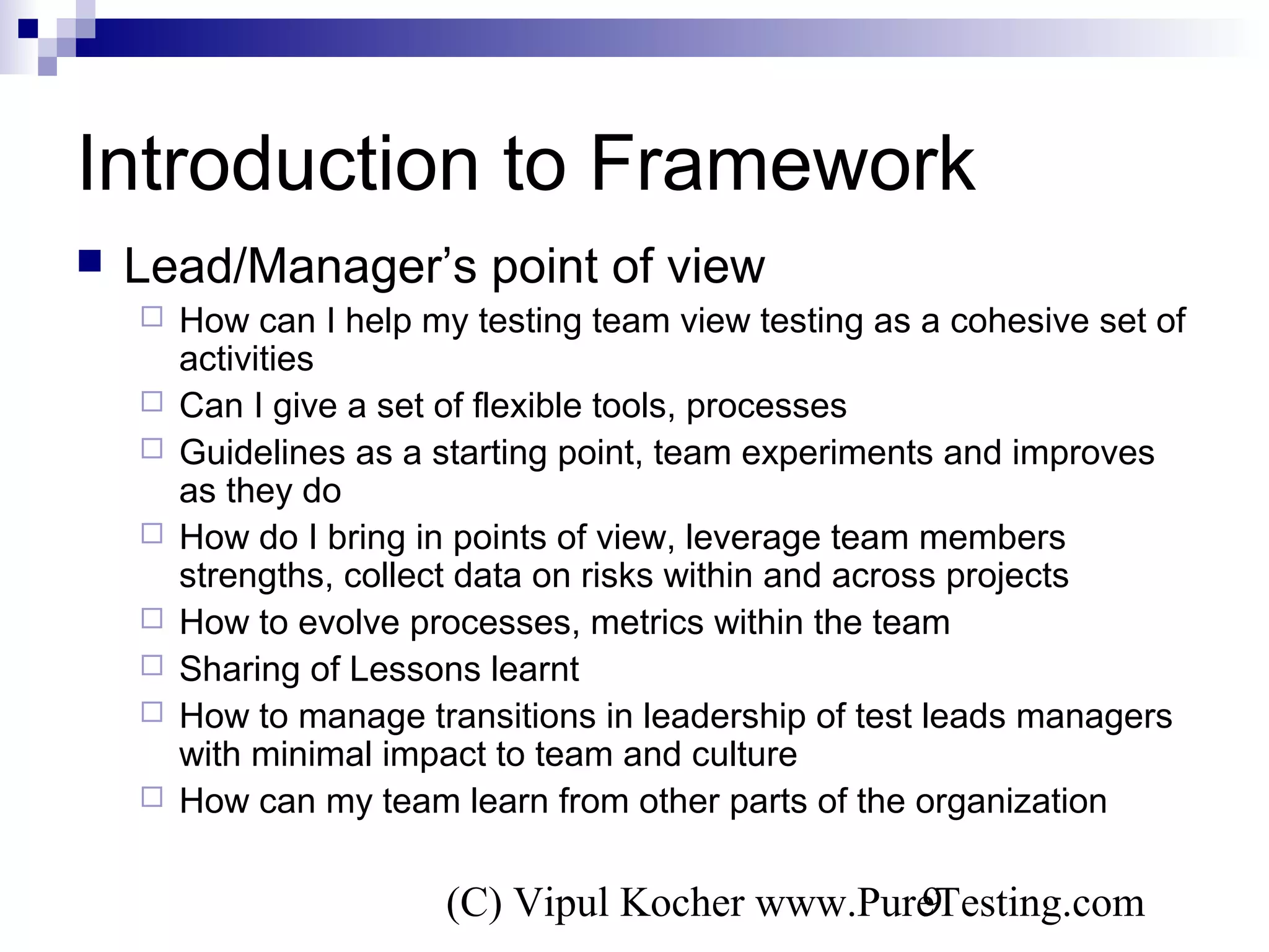(C) Vipul Kocher www.PureTesting.com9
Introduction to Framework
 Lead/Manager’s point of view
 How can I help my testing team view testing as a cohesive set of
activities
 Can I give a set of flexible tools, processes
 Guidelines as a starting point, team experiments and improves
as they do
 How do I bring in points of view, leverage team members
strengths, collect data on risks within and across projects
 How to evolve processes, metrics within the team
 Sharing of Lessons learnt
 How to manage transitions in leadership of test leads managers
with minimal impact to team and culture
 How can my team learn from other parts of the organization
 