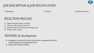 JOB DESCRIPTION & JOB SPECIFICATION
1) Marketing 2) Finance 3) Human Resource
SELECTION PROCESS
1) Apply through recuiter or online
2) The next step is phone interview
3) Personal interview with senior management
4) Finally, offer is made
TRAINING & development
1) A pragmatic initiative for Social and Economic Empowerment of the
underprivileged and marginalized youth
2) High profile rotation program
 