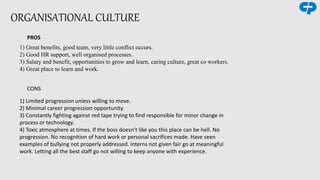 ORGANISATIONAL CULTURE
PROS
1) Great benefits, good team, very little conflict occurs.
2) Good HR support, well organised processes.
3) Salary and benefit, opportunities to grow and learn, caring culture, great co workers.
4) Great place to learn and work.
CONS
1) Limited progression unless willing to move.
2) Minimal career progression opportunity.
3) Constantly fighting against red tape trying to find responsible for minor change in
process or technology.
4) Toxic atmosphere at times. If the boss doesn’t like you this place can be hell. No
progression. No recognition of hard work or personal sacrifices made. Have seen
examples of bullying not properly addressed. Interns not given fair go at meaningful
work. Letting all the best staff go not willing to keep anyone with experience.
 