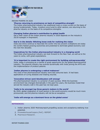 A CRYSTALBALL GAZING INTO THE YEAR 2020 AD:
                                                                                                9




INDIAN PHARMA IN 2020
  ‘Pharma returning to prominence on back of competitive strength’
  The Indian pharmaceutical industry has weathered many a cross current on the basis of
  strong fundamentals. Today, investors once lured to other sectors, are returning to the
  pharma industry on the basis of its competitive strengths.

  Changing Indian pharma's contribution to global health
  Get a clear vision of the Indian pharma industry in 2020 depends on the industry's
  20/20 eyesight in thepresent.

  God is in the details: Stitching loose ends for realizing the vision
  India and China continue to fascinate the world—the two ancient civilisations are today
  the world's fastest growing economies and predicted to dominate global economy over
  the next few decades.

  Imperatives for the Indian pharmaceutical industry in a changing world
  The Indian pharmaceutical industry can look forward to the New Year, as well as to the
  years to come, with great expectations.

  'It is important to create the right environment for building entrepreneurship'
  India, today is emerging as a market of great opportunity for the global pharmaceutical
  industry. The pharma industry has evolved dynamically with India joining the WTO and
  the implementation of product patents.

  'Indian pharma is undergoing a radical makeover'
  The roots of the pharmaceutical industry were laid centuries back. It had basic
  applications of curing diseases and treating wounds.

  'Innovation-driven semi-blockbusters will emerge'
  The pharmaceutical industry is a prisoner of past success. While the business
  environment has changed dramatically in the past five years, the business model that
  served the industry well in the past has not kept pace.

  ‘India to be amongst top three generic makers in the world’
  By 2020, global integration of most sectors in the world economy would be much more
  pronounced, and the pharma industry will not be an exception.

  ‘India will emerge as a dominant force on the global arena’


REFERENCES:

   1. Indian pharma 2020 Mckinseyreport,propelling access and acceptance,realising true
      potential.
   2. PricewaterhouseCoopers (PwC). REPORT.
   3. Pharmexcil Research.

                                                                                            9
REPORT PHARMA 2020
 