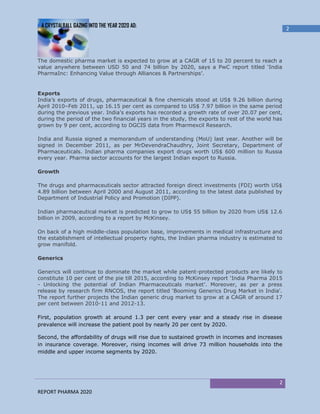 A CRYSTALBALL GAZING INTO THE YEAR 2020 AD:
                                                                                                  2




The domestic pharma market is expected to grow at a CAGR of 15 to 20 percent to reach a
value anywhere between USD 50 and 74 billion by 2020, says a PwC report titled ‘India
PharmaInc: Enhancing Value through Alliances & Partnerships’.


Exports
India’s exports of drugs, pharmaceutical & fine chemicals stood at US$ 9.26 billion during
April 2010–Feb 2011, up 16.15 per cent as compared to US$ 7.97 billion in the same period
during the previous year. India’s exports has recorded a growth rate of over 20.07 per cent,
during the period of the two financial years in the study, the exports to rest of the world has
grown by 9 per cent, according to DGCIS data from Pharmexcil Research.

India and Russia signed a memorandum of understanding (MoU) last year. Another will be
signed in December 2011, as per MrDevendraChaudhry, Joint Secretary, Department of
Pharmaceuticals. Indian pharma companies export drugs worth US$ 600 million to Russia
every year. Pharma sector accounts for the largest Indian export to Russia.

Growth

The drugs and pharmaceuticals sector attracted foreign direct investments (FDI) worth US$
4.89 billion between April 2000 and August 2011, according to the latest data published by
Department of Industrial Policy and Promotion (DIPP).

Indian pharmaceutical market is predicted to grow to US$ 55 billion by 2020 from US$ 12.6
billion in 2009, according to a report by McKinsey.

On back of a high middle-class population base, improvements in medical infrastructure and
the establishment of intellectual property rights, the Indian pharma industry is estimated to
grow manifold.

Generics

Generics will continue to dominate the market while patent-protected products are likely to
constitute 10 per cent of the pie till 2015, according to McKinsey report ‘India Pharma 2015
- Unlocking the potential of Indian Pharmaceuticals market’. Moreover, as per a press
release by research firm RNCOS, the report titled ‘Booming Generics Drug Market in India'.
The report further projects the Indian generic drug market to grow at a CAGR of around 17
per cent between 2010-11 and 2012-13.

First, population growth at around 1.3 per cent every year and a steady rise in disease
prevalence will increase the patient pool by nearly 20 per cent by 2020.

Second, the affordability of drugs will rise due to sustained growth in incomes and increases
in insurance coverage. Moreover, rising incomes will drive 73 million households into the
middle and upper income segments by 2020.




                                                                                             2
REPORT PHARMA 2020
 