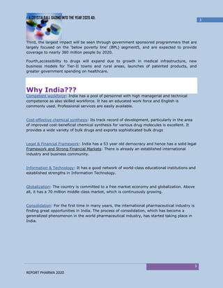 A CRYSTALBALL GAZING INTO THE YEAR 2020 AD:
                                                                                                    3




Third, the largest impact will be seen through government sponsored programmers that are
largely focused on the ‘below poverty line’ (BPL) segment5, and are expected to provide
coverage to nearly 380 million people by 2020.

Fourth,accessibility to drugs will expand due to growth in medical infrastructure, new
business models for Tier-II towns and rural areas, launches of patented products, and
greater government spending on healthcare.




Why India???
Competent workforce: India has a pool of personnel with high managerial and technical
competence as also skilled workforce. It has an educated work force and English is
commonly used. Professional services are easily available.


Cost-effective chemical synthesis: Its track record of development, particularly in the area
of improved cost-beneficial chemical synthesis for various drug molecules is excellent. It
provides a wide variety of bulk drugs and exports sophisticated bulk drugs


Legal & Financial Framework: India has a 53 year old democracy and hence has a solid legal
Framework and Strong Financial Markets: There is already an established international
industry and business community.


Information & Technology: It has a good network of world-class educational institutions and
established strengths in Information Technology.


Globalization: The country is committed to a free market economy and globalization. Above
all, it has a 70 million middle class market, which is continuously growing.


Consolidation: For the first time in many years, the international pharmaceutical industry is
finding great opportunities in India. The process of consolidation, which has become a
generalized phenomenon in the world pharmaceutical industry, has started taking place in
India.




                                                                                                3
REPORT PHARMA 2020
 