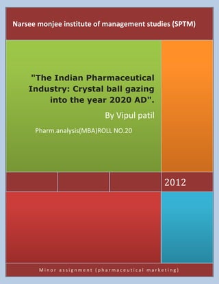 Narsee monjee institute of management studies (SPTM)




     "The Indian Pharmaceutical
    Industry: Crystal ball gazing
         into the year 2020 AD".
                           By Vipul patil
      Pharm.analysis(MBA)ROLL NO.20




                                             2012




       Minor assignment (pharmaceutical marketing)
 