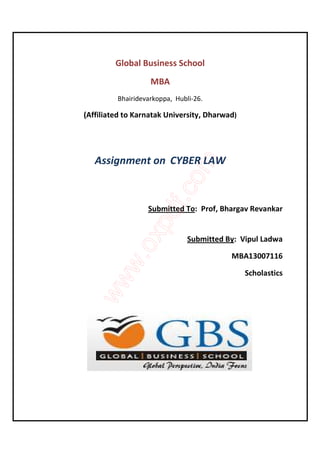 Global Business School 
MBA 
Bhairidevarkoppa, Hubli-26. 
(Affiliated to Karnatak University, Dharwad) 
Assignment on CYBER LAW 
Submitted To: Prof, Bhargav Revankar 
Submitted By: Vipul Ladwa 
MBA13007116 
Scholastics 
 