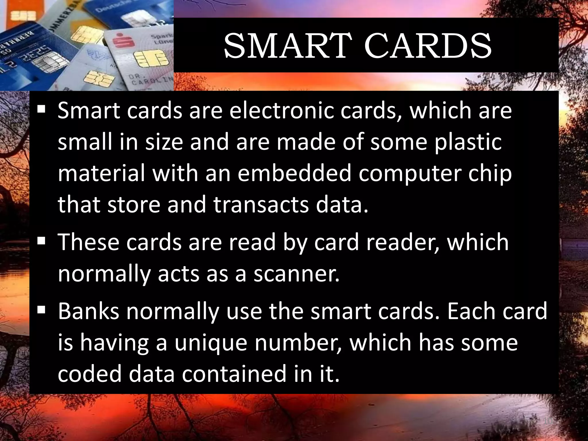 SMART CARDS
 Smart cards are electronic cards, which are
small in size and are made of some plastic
material with an embedded computer chip
that store and transacts data.
 These cards are read by card reader, which
normally acts as a scanner.
 Banks normally use the smart cards. Each card
is having a unique number, which has some
coded data contained in it.
10
 