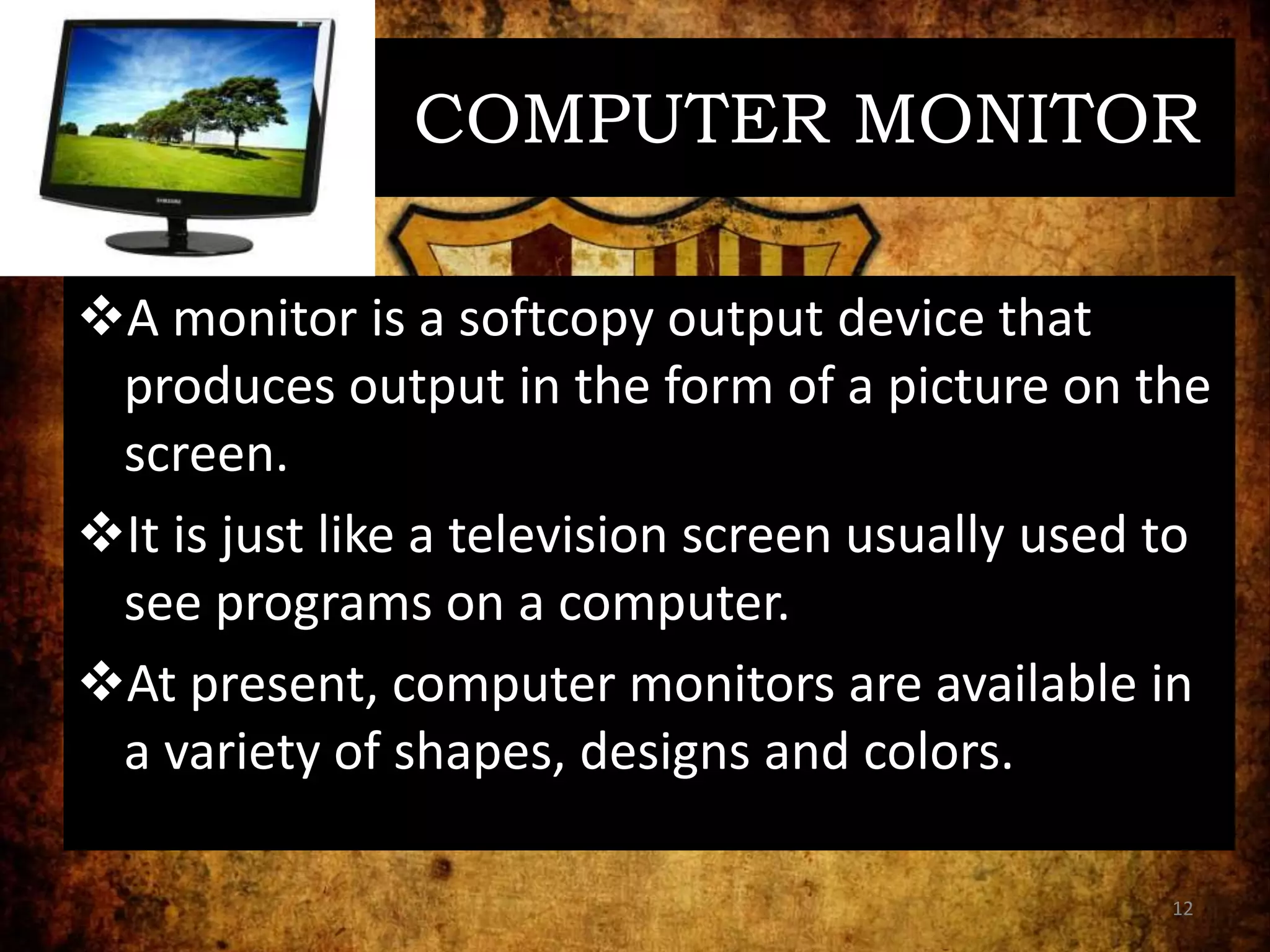 COMPUTER MONITOR
A monitor is a softcopy output device that
produces output in the form of a picture on the
screen.
It is just like a television screen usually used to
see programs on a computer.
At present, computer monitors are available in
a variety of shapes, designs and colors.
12
 