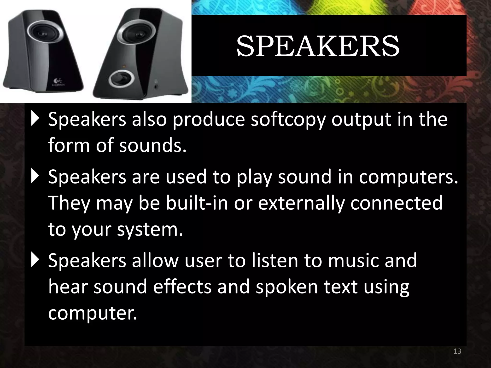 SPEAKERS
 Speakers also produce softcopy output in the
form of sounds.
 Speakers are used to play sound in computers.
They may be built-in or externally connected
to your system.
 Speakers allow user to listen to music and
hear sound effects and spoken text using
computer.
13
 