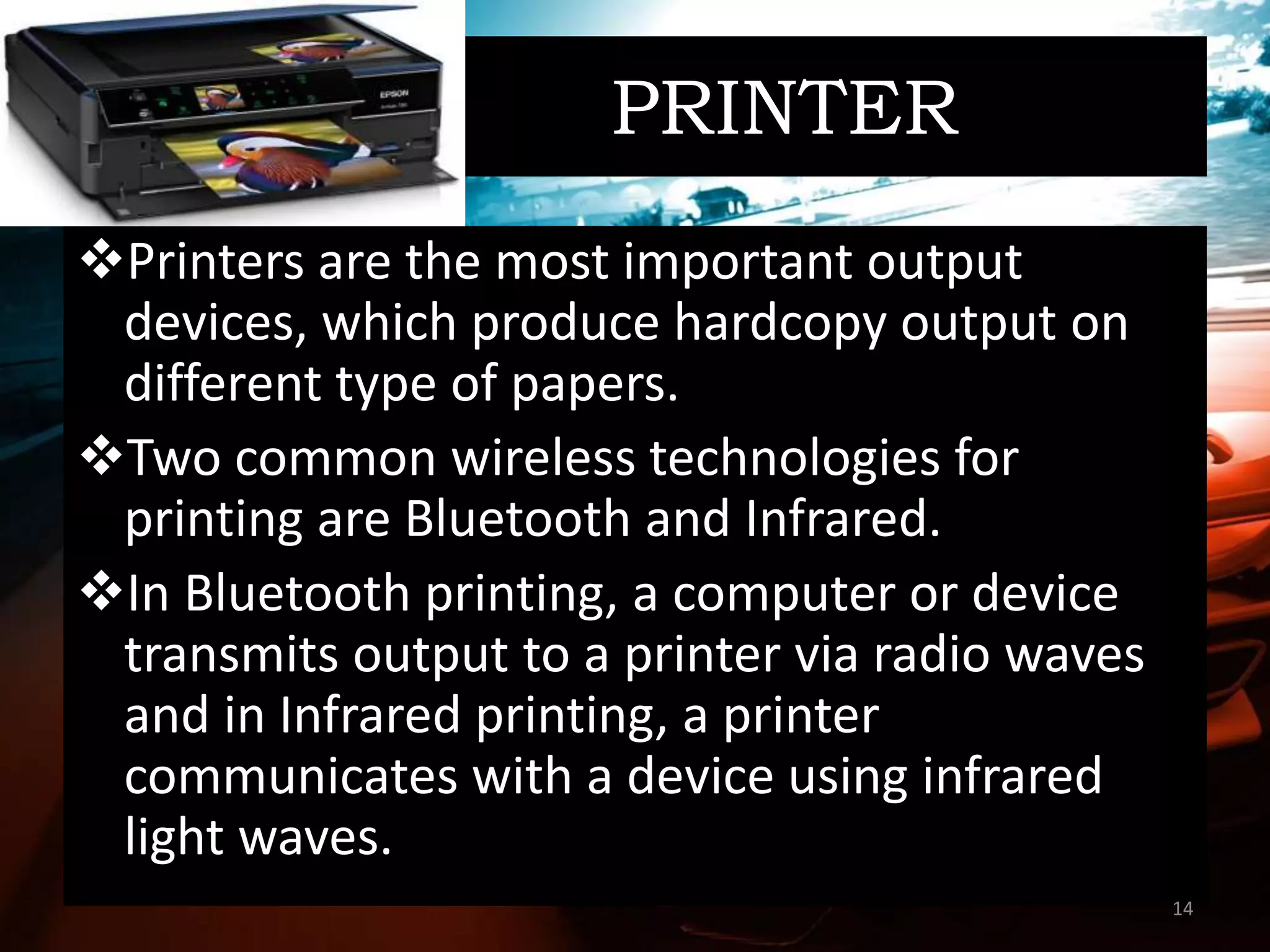 PRINTER
Printers are the most important output
devices, which produce hardcopy output on
different type of papers.
Two common wireless technologies for
printing are Bluetooth and Infrared.
In Bluetooth printing, a computer or device
transmits output to a printer via radio waves
and in Infrared printing, a printer
communicates with a device using infrared
light waves.
14
 