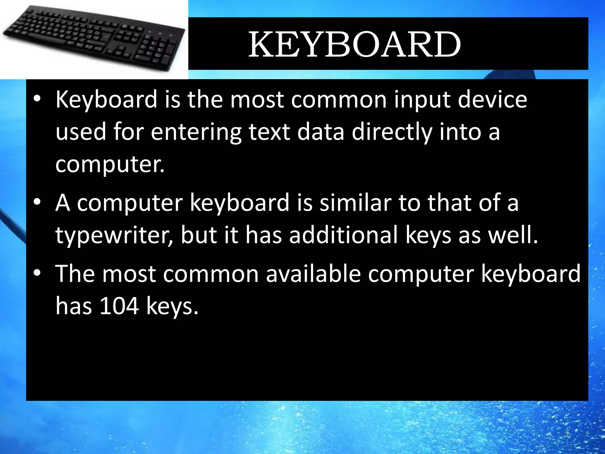 KEYBOARD
• Keyboard is the most common input device
used for entering text data directly into a
computer.
• A computer keyboard is similar to that of a
typewriter, but it has additional keys as well.
• The most common available computer keyboard
has 104 keys.
3
 