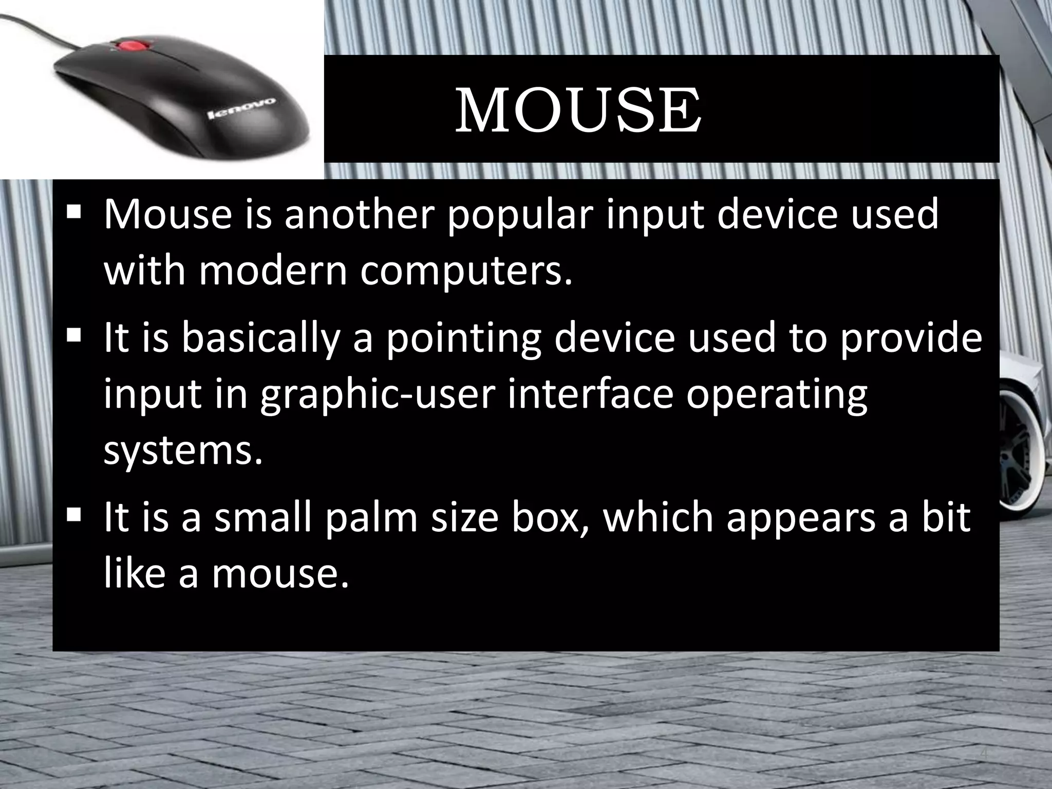 MOUSE
 Mouse is another popular input device used
with modern computers.
 It is basically a pointing device used to provide
input in graphic-user interface operating
systems.
 It is a small palm size box, which appears a bit
like a mouse.
4
 