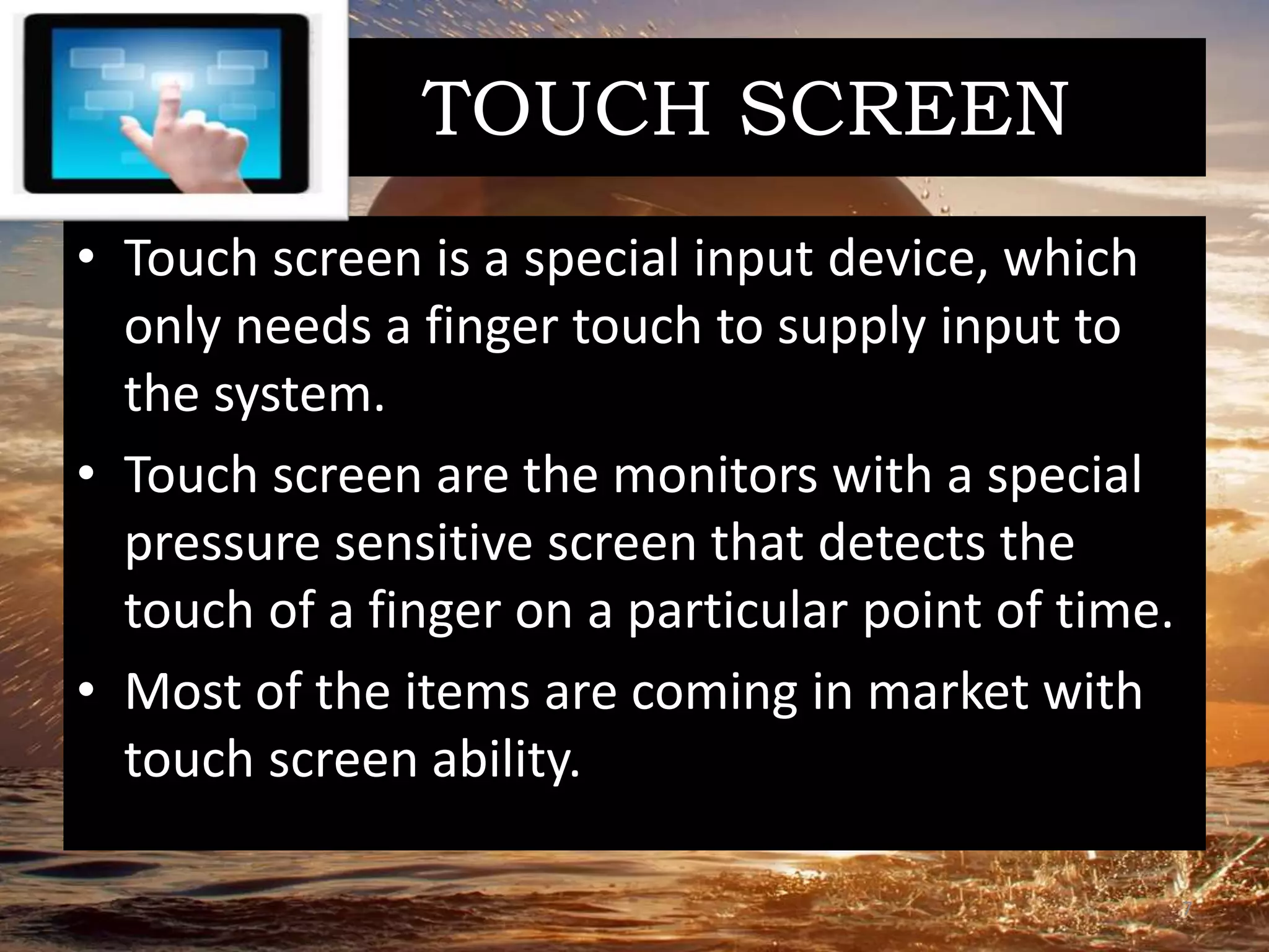 TOUCH SCREEN
• Touch screen is a special input device, which
only needs a finger touch to supply input to
the system.
• Touch screen are the monitors with a special
pressure sensitive screen that detects the
touch of a finger on a particular point of time.
• Most of the items are coming in market with
touch screen ability.
7
 