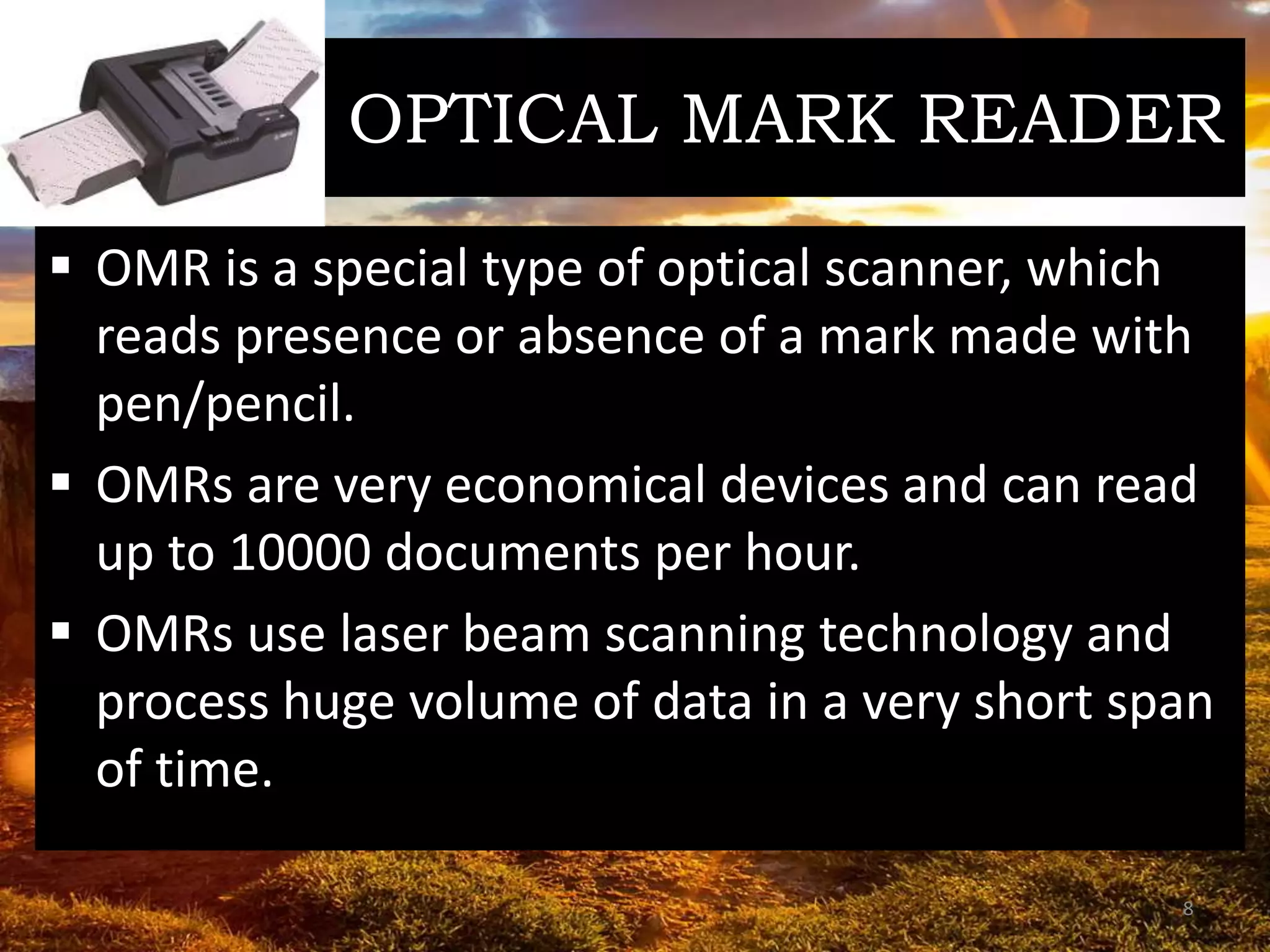 OPTICAL MARK READER
 OMR is a special type of optical scanner, which
reads presence or absence of a mark made with
pen/pencil.
 OMRs are very economical devices and can read
up to 10000 documents per hour.
 OMRs use laser beam scanning technology and
process huge volume of data in a very short span
of time.
8
 