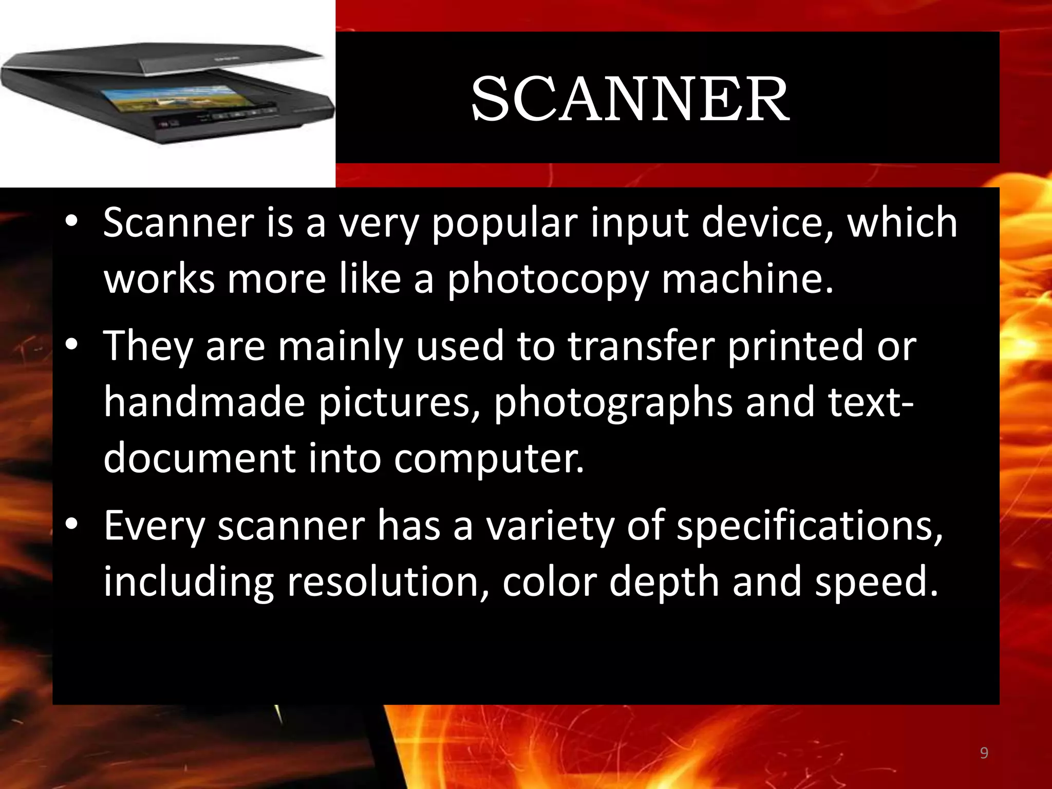 SCANNER
• Scanner is a very popular input device, which
works more like a photocopy machine.
• They are mainly used to transfer printed or
handmade pictures, photographs and text-
document into computer.
• Every scanner has a variety of specifications,
including resolution, color depth and speed.
9
 