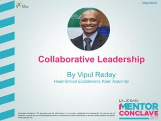 Collaborative Leadership
By Vipul Redey
Head-School Enablement, Khan Academy
Information Disclaimer: This document and the information in it is private, confidential and intended for the internal use of
recipients only and may not be distributed externally or reproduced for external distribution in any form without written permission
of LXL Ideas Pvt. Ltd.
https://lxl.in/
 