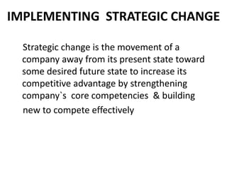IMPLEMENTING STRATEGIC CHANGE 
Strategic change is the movement of a 
company away from its present state toward 
some desired future state to increase its 
competitive advantage by strengthening 
company`s core competencies & building 
new to compete effectively 
 