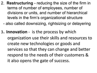2. Restructuring - reducing the size of the firm in 
terms of number of employees, number of 
divisions or units, and number of hierarchical 
levels in the firm’s organizational structure 
- also called downsizing, rightsizing or delayering 
3. Innovation - is the process by which 
organization use their skills and resources to 
create new technologies or goods and 
services so that they can change and better 
respond to the needs of their customers & 
it also opens the gate of success. 
ng 
 