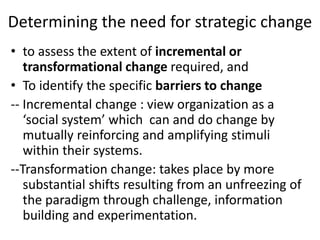 Determining the need for strategic change 
• to assess the extent of incremental or 
transformational change required, and 
• To identify the specific barriers to change 
-- Incremental change : view organization as a 
‘social system’ which can and do change by 
mutually reinforcing and amplifying stimuli 
within their systems. 
--Transformation change: takes place by more 
substantial shifts resulting from an unfreezing of 
the paradigm through challenge, information 
building and experimentation. 
 