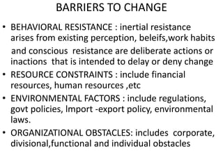 BARRIERS TO CHANGE 
• BEHAVIORAL RESISTANCE : inertial resistance 
arises from existing perception, beleifs,work habits 
and conscious resistance are deliberate actions or 
inactions that is intended to delay or deny change 
• RESOURCE CONSTRAINTS : include financial 
resources, human resources ,etc 
• ENVIRONMENTAL FACTORS : include regulations, 
govt policies, lmport -export policy, environmental 
laws. 
• ORGANIZATIONAL OBSTACLES: includes corporate, 
divisional,functional and individual obstacles 
 