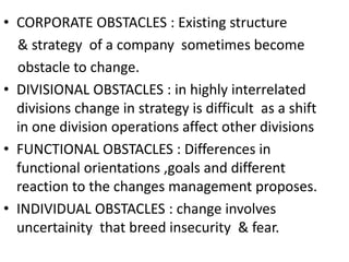 • CORPORATE OBSTACLES : Existing structure 
& strategy of a company sometimes become 
obstacle to change. 
• DIVISIONAL OBSTACLES : in highly interrelated 
divisions change in strategy is difficult as a shift 
in one division operations affect other divisions 
• FUNCTIONAL OBSTACLES : Differences in 
functional orientations ,goals and different 
reaction to the changes management proposes. 
• INDIVIDUAL OBSTACLES : change involves 
uncertainity that breed insecurity & fear. 
 