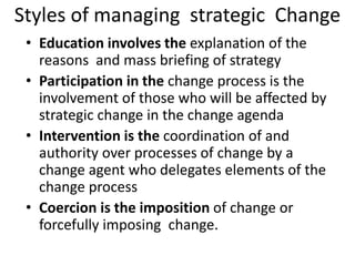 Styles of managing strategic Change 
• Education involves the explanation of the 
reasons and mass briefing of strategy 
• Participation in the change process is the 
involvement of those who will be affected by 
strategic change in the change agenda 
• Intervention is the coordination of and 
authority over processes of change by a 
change agent who delegates elements of the 
change process 
• Coercion is the imposition of change or 
forcefully imposing change. 
 