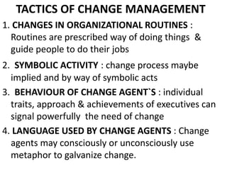 TACTICS OF CHANGE MANAGEMENT 
1. CHANGES IN ORGANIZATIONAL ROUTINES : 
Routines are prescribed way of doing things & 
guide people to do their jobs 
2. SYMBOLIC ACTIVITY : change process maybe 
implied and by way of symbolic acts 
3. BEHAVIOUR OF CHANGE AGENT`S : individual 
traits, approach & achievements of executives can 
signal powerfully the need of change 
4. LANGUAGE USED BY CHANGE AGENTS : Change 
agents may consciously or unconsciously use 
metaphor to galvanize change. 
