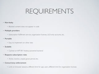 REQUIREMENTS
? Non-leaky
? Blocked content does not appear in code
? Multiple providers
? Subscription ful?llment service, organization licenses, ULS-only accounts, etc.
? Portable
? Easy to implement on other sites
? Scalable
? Cached on WPVIP, Node.js-powered backend
? Respects subscription rules
? Active, inactive, unpaid, grace period, etc.
? Concurrency enforcement
? Limit on browser sessions, different limit for app users, different limit for organization licenses
 