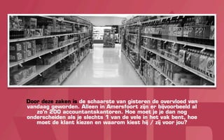 Door deze zaken is de schaarste van gisteren de overvloed van
vandaag geworden. Alleen in Amersfoort zijn er bijvoorbeeld al
   zo’n 200 accountantskantoren. Hoe moet je je dan nog
onderscheiden als je slechts 1 van de vele in het vak bent, hoe
   moet de klant kiezen en waarom kiest hij / zij voor jou?
 