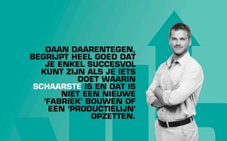 DAAN DAARENTEGEN,
BEGRIJPT HEEL GOED DAT
    JE ENKEL SUCCESVOL
  KUNT ZIJN ALS JE IETS
            DOET WAARIN
 SCHAARSTE IS EN DAT IS
        NIET EEN NIEUWE
   ‘FABRIEK’ BOUWEN OF
     EEN ‘PRODUCTIELIJN’
               OPZETTEN.
 
