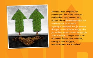 Mensen met empathisch
vermogen die echt kunnen
verbinden. Die inzien dat
alleen door betrokkenheid en
vertrouwen in elkaar
synergie ontstaat en je samen
dingen voor elkaar krijgt die
je anders nooit voor mogelijk
zou houden. Dingen waar we
allemaal beter van worden,
energie van krijgen,
medewerkers en klanten!
 