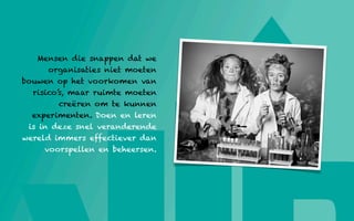 Mensen die snappen dat we
      organisaties niet moeten
bouwen op het voorkomen van
  risico’s, maar ruimte moeten
         creëren om te kunnen
  experimenten. Doen en leren
 is in deze snel veranderende
wereld immers effectiever dan
     voorspellen en beheersen.
 