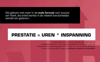 Wij geloven niet meer in de oude formule voor succes
van Henk, die enkel werkte in de relatief overzichtelijke
wereld van gisteren...




     PRESTATIE = UREN * INSPANNING
                                                 Productiviteit werd met name bepaald door inspanning. De
                                productiemedewerker voerde gestandaardiseerde handelingen uit en zijn
                           productiviteit stond grofweg gelijk aan het aantal uren dat hij werkte. Managers
                                 konden de noodzakelijke inspanning berekenen, plannen en controleren.
 