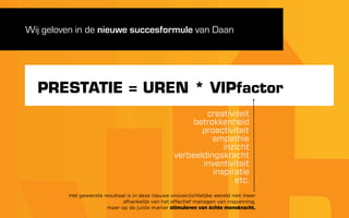 Wij geloven in de nieuwe succesformule van Daan




  PRESTATIE = UREN * VIPfactor
                                                           creativiteit
                                                       betrokkenheid
                                                          proactiviteit
                                                             empathie
                                                                inzicht
                                                   verbeeldingskracht
                                                          inventiviteit
                                                             inspiratie
                                                                   etc.
         Het gewenste resultaat is in deze nieuwe onoverzichtelijke wereld niet meer
                              afhankelijk van het effectief managen van inspanning,
                       maar op de juiste manier stimuleren van échte menskracht.
 