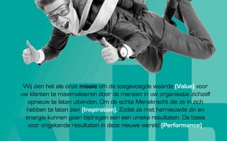 Wij zien het als onze missie om de toegevoegde waarde (Value) voor
uw klanten te maximaliseren door de mensen in uw organisatie zichzelf
  opnieuw te laten uitvinden. Om de echte Menskracht die ze in zich
  hebben te laten zien (Inspiration). Zodat ze met hernieuwde zin en
 energie kunnen gaan bijdragen aan unieke resultaten. De basis voor
     ongekende resultaten in deze nieuwe wereld (Performance).
 