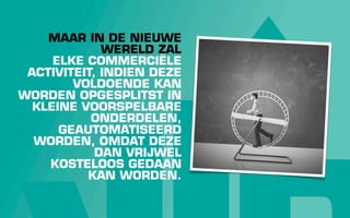 MAAR IN DE NIEUWE
             WERELD ZAL
     ELKE COMMERCIËLE
 ACTIVITEIT, INDIEN DEZE
        VOLDOENDE KAN
WORDEN OPGESPLITST IN
  KLEINE VOORSPELBARE
           ONDERDELEN,
      GEAUTOMATISEERD
  WORDEN, OMDAT DEZE
            DAN VRIJWEL
    KOSTELOOS GEDAAN
          KAN WORDEN.
 