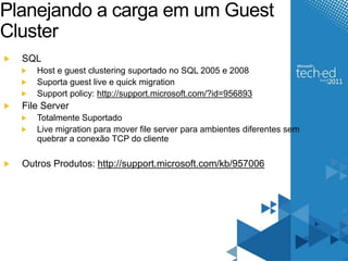 Planejando a carga em um Guest 
Cluster 
SQL 
Host e guest clustering suportado no SQL 2005 e 2008 
Suporta guest live e quick migration 
Support policy: http://support.microsoft.com/?id=956893 
File Server 
Totalmente Suportado 
Live migration para mover file server para ambientes diferentes sem 
quebrar a conexão TCP do cliente 
Outros Produtos: http://support.microsoft.com/kb/957006 
 