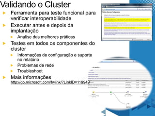 Validando o Cluster 
Ferramenta para teste funcional para 
verificar interoperabilidade 
Executar antes e depois da 
implantação 
Analise das melhores práticas 
Testes em todos os componentes do 
cluster 
Informações de configuração e suporte 
no relatório 
Problemas de rede 
Troubleshoot 
Mais informações 
http://go.microsoft.com/fwlink/?LinkID=119949 
 