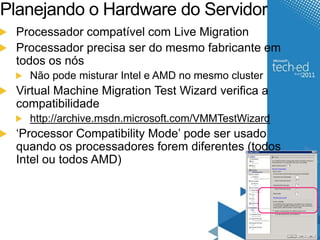 Planejando o Hardware do Servidor 
Processador compatível com Live Migration 
Processador precisa ser do mesmo fabricante em 
todos os nós 
Não pode misturar Intel e AMD no mesmo cluster 
Virtual Machine Migration Test Wizard verifica a 
compatibilidade 
http://archive.msdn.microsoft.com/VMMTestWizard 
‘Processor Compatibility Mode’ pode ser usado 
quando os processadores forem diferentes (todos 
Intel ou todos AMD) 
 