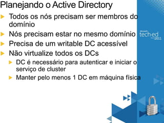 Planejando o Active Directory 
Todos os nós precisam ser membros do 
domínio 
Nós precisam estar no mesmo domínio 
Precisa de um writable DC acessível 
Não virtualize todos os DCs 
DC é necessário para autenticar e iniciar o 
serviço de cluster 
Manter pelo menos 1 DC em máquina física 
 