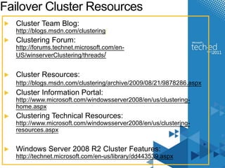 Failover Cluster Resources 
Cluster Team Blog: 
http://blogs.msdn.com/clustering/ 
Clustering Forum: 
http://forums.technet.microsoft.com/en- 
US/winserverClustering/threads/ 
Cluster Resources: 
http://blogs.msdn.com/clustering/archive/2009/08/21/9878286.aspx 
Cluster Information Portal: 
http://www.microsoft.com/windowsserver2008/en/us/clustering-home. 
aspx 
Clustering Technical Resources: 
http://www.microsoft.com/windowsserver2008/en/us/clustering-resources. 
aspx 
Windows Server 2008 R2 Cluster Features: 
http://technet.microsoft.com/en-us/library/dd443539.aspx 
 