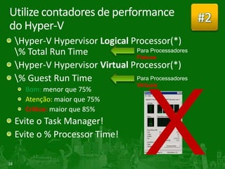 Utilize contadores de performance               #2
do Hyper-V
     Hyper-V Hypervisor Logical Processor(*)
     % Total Run Time            Físicos
     Hyper-V Hypervisor Virtual Processor(*)
     % Guest Run Time
                                  Virtuais
       Bom: menor que 75%
       Atenção: maior que 75%
       Crítico: maior que 85%
     Evite o Task Manager!
     Evite o % Processor Time!

16
 