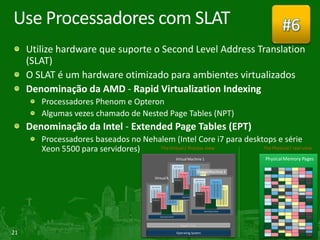 Use Processadores com SLAT                                                                        #6
     Utilize hardware que suporte o Second Level Address Translation
     (SLAT)
     O SLAT é um hardware otimizado para ambientes virtualizados
     Denominação da AMD - Rapid Virtualization Indexing
        Processadores Phenom e Opteron
        Algumas vezes chamado de Nested Page Tables (NPT)
     Denominação da Intel - Extended Page Tables (EPT)
        Processadores baseados no Nehalem (Intel Core i7 para desktops e série
        Xeon 5500 para servidores)    The Virtual / Process view   The Physical / real view

                                                      Virtual Machine 1                    Physical Memory Pages

                                                                       Virtual Machine 3
                                          Virtual Machine 1




                                                         Hyper Visor

21                                                    Operating System
 