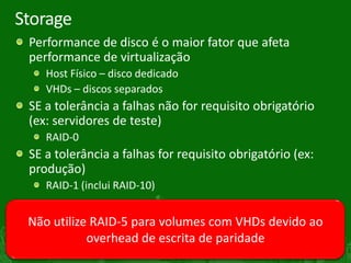 Storage
     Performance de disco é o maior fator que afeta
     performance de virtualização
        Host Físico – disco dedicado
        VHDs – discos separados
     SE a tolerância a falhas não for requisito obrigatório
     (ex: servidores de teste)
        RAID-0
     SE a tolerância a falhas for requisito obrigatório (ex:
     produção)
        RAID-1 (inclui RAID-10)


     Não utilize RAID-5 para volumes com VHDs devido ao
                overhead de escrita de paridade
29
 