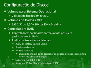 Configuração de Discos
     Volume para Sistema Operacional
       2 discos dedicados em RAID-1
     Volumes de Dados / VHD
       SAS 2,5” ou 3,5” – 10k ou 15k – Scsi disk
     Controladora RAID
       Controladoras “onboard” normalmente possuem
       performance limitada
       Prefira controladoras adicionais
          256MB+ Battery Backed Cache
          Read-ahead cache
          Write-back cache
             Queda de energia pode ocasionar corrupção de dados caso esteja
             habilitado. Inclua no-breaks
          Suporte a RAID 0, 1 e 10
          Suporte a 128k+ Max strip size (pref. 256k)
30
 
