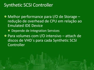 Synthetic SCSI Controller

     Melhor performance para I/O de Storage –
     redução de overhead de CPU em relação ao
     Emulated IDE Device
       Depende de Integration Services
     Para volumes com I/O intensivo – attach de
     discos de VHD´s para cada Synthetic SCSI
     Controller




31
 