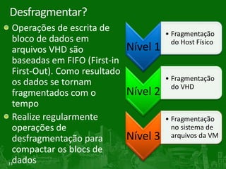 Desfragmentar?
  Operações de escrita de
                                         • Fragmentação
  bloco de dados em                        do Host Físico
  arquivos VHD são             Nível 1
  baseadas em FIFO (First-in
  First-Out). Como resultado
                                         • Fragmentação
  os dados se tornam                       do VHD
  fragmentados com o           Nível 2
  tempo
  Realize regularmente                   • Fragmentação
  operações de                             no sistema de
  desfragmentação para         Nível 3     arquivos da VM
  compactar os blocs de
33dados
 